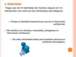 3. IDENTIDAD
Hago uso de mi identidad de manera segura en mi
interacción con otros en los ambientes tecnológicos
 Protejo mi identidad haciendo buen uso de mi información
confidencial.
 Me identifico con claridad y honestidad, protegiendo mi
información confidencial.
 No utilizo identidades falsas para suplantar personas en
ambientes tecnológicos.
 
