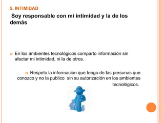 5. INTIMIDAD
Soy responsable con mi intimidad y la de los
demás
 En los ambientes tecnológicos comparto información sin
afectar mi intimidad, ni la de otros.
 Respeto la información que tengo de las personas que
conozco y no la publico sin su autorización en los ambientes
tecnológicos.
 
