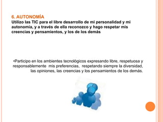 6. AUTONOMÍA
Utilizo las TIC para el libre desarrollo de mi personalidad y mi
autonomía, y a través de ella reconozco y hago respetar mis
creencias y pensamientos, y los de los demás
•Participo en los ambientes tecnológicos expresando libre, respetuosa y
responsablemente mis preferencias, respetando siempre la diversidad,
las opiniones, las creencias y los pensamientos de los demás.
 