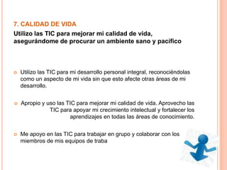7. CALIDAD DE VIDA
Utilizo las TIC para mejorar mi calidad de vida,
asegurándome de procurar un ambiente sano y pacífico
 Utilizo las TIC para mi desarrollo personal integral, reconociéndolas
como un aspecto de mi vida sin que esto afecte otras áreas de mi
desarrollo.
 Apropio y uso las TIC para mejorar mi calidad de vida. Aprovecho las
TIC para apoyar mi crecimiento intelectual y fortalecer los
aprendizajes en todas las áreas de conocimiento.
 Me apoyo en las TIC para trabajar en grupo y colaborar con los
miembros de mis equipos de traba
 