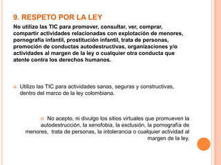 9. RESPETO POR LA LEY
No utilizo las TIC para promover, consultar, ver, comprar,
compartir actividades relacionadas con explotación de menores,
pornografía infantil, prostitución infantil, trata de personas,
promoción de conductas autodestructivas, organizaciones y/o
actividades al margen de la ley o cualquier otra conducta que
atente contra los derechos humanos.
 Utilizo las TIC para actividades sanas, seguras y constructivas,
dentro del marco de la ley colombiana.
 No acepto, ni divulgo los sitios virtuales que promueven la
autodestrucción, la xenofobia, la exclusión, la pornografía de
menores, trata de personas, la intolerancia o cualquier actividad al
margen de la ley.
 