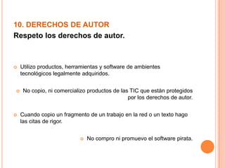 10. DERECHOS DE AUTOR
Respeto los derechos de autor.
 Utilizo productos, herramientas y software de ambientes
tecnológicos legalmente adquiridos.
 No copio, ni comercializo productos de las TIC que están protegidos
por los derechos de autor.
 Cuando copio un fragmento de un trabajo en la red o un texto hago
las citas de rigor.
 No compro ni promuevo el software pirata.
 
