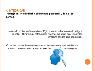 4. INTEGRIDAD
Protejo mi integridad y seguridad personal y la de los
demás
•Me cuido en los ambientes tecnológicos como lo haría cuando salgo a
la calle, utilizando mi criterio para escoger los sitios que visito y las
personas con las que interactúo.
•Tomo las precauciones necesarias en las relaciones que establezco
con otras personas que he conocido en los ambientes tecnológicos.
 