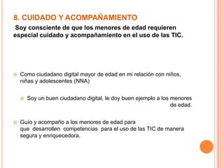 8. CUIDADO Y ACOMPAÑAMIENTO
Soy consciente de que los menores de edad requieren
especial cuidado y acompañamiento en el uso de las TIC.
 Como ciudadano digital mayor de edad en mi relación con niños,
niñas y adolescentes (NNA)
 Soy un buen ciudadano digital, le doy buen ejemplo a los menores
de edad.
 Guío y acompaño a los menores de edad para
que desarrollen competencias para el uso de las TIC de manera
segura y enriquecedora.
 