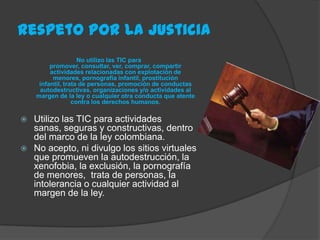 Respeto Por La Justicia
                    No utilizo las TIC para
         promover, consultar, ver, comprar, compartir
         actividades relacionadas con explotación de
          menores, pornografía infantil, prostitución
     infantil, trata de personas, promoción de conductas
     autodestructivas, organizaciones y/o actividades al
    margen de la ley o cualquier otra conducta que atente
                  contra los derechos humanos.

 Utilizo las TIC para actividades
  sanas, seguras y constructivas, dentro
  del marco de la ley colombiana.
 No acepto, ni divulgo los sitios virtuales
  que promueven la autodestrucción, la
  xenofobia, la exclusión, la pornografía
  de menores, trata de personas, la
  intolerancia o cualquier actividad al
  margen de la ley.
 
