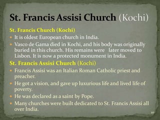 St. Francis Church (Kochi)
 It is oldest European church in India.
 Vasco de Gama died in Kochi, and his body was originally
buried in this church. His remains were later moved to
Lisbon. It is now a protected monument in India.
St. Francis Assisi Church (Kochi)
 Francis Assisi was an Italian Roman Catholic priest and
preacher.
 He got a vision, and gave up luxurious life and lived life of
poverty.
 He was declared as a saint by Pope.
 Many churches were built dedicated to St. Francis Assisi all
over India. 10
 