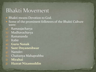  Bhakti means Devotion to God.
 Some of the prominent followers of the Bhakti Culture
were:
a) Ramaujacharya
b) Madhavacharya
c) Ramananda
d) Kabir
e) Guru Nanak
f) Sant Dnyaneshwar
g) Namdev
h) Chaitanya Mahaprabhu
i) Mirabai
j) Hazrat Nizamuddin
11
 