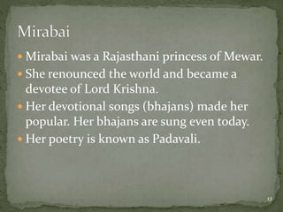  Mirabai was a Rajasthani princess of Mewar.
 She renounced the world and became a
devotee of Lord Krishna.
 Her devotional songs (bhajans) made her
popular. Her bhajans are sung even today.
 Her poetry is known as Padavali.
12
 