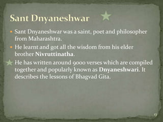  Sant Dnyaneshwar was a saint, poet and philosopher
from Maharashtra.
 He learnt and got all the wisdom from his elder
brother Nivruttinatha.
 He has written around 9000 verses which are compiled
together and popularly known as Dnyaneshwari. It
describes the lessons of Bhagvad Gita.
13
 