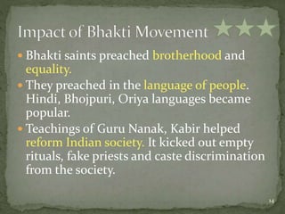  Bhakti saints preached brotherhood and
equality.
 They preached in the language of people.
Hindi, Bhojpuri, Oriya languages became
popular.
 Teachings of Guru Nanak, Kabir helped
reform Indian society. It kicked out empty
rituals, fake priests and caste discrimination
from the society.
14
 