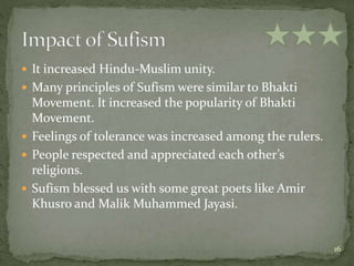  It increased Hindu-Muslim unity.
 Many principles of Sufism were similar to Bhakti
Movement. It increased the popularity of Bhakti
Movement.
 Feelings of tolerance was increased among the rulers.
 People respected and appreciated each other’s
religions.
 Sufism blessed us with some great poets like Amir
Khusro and Malik Muhammed Jayasi.
16
 
