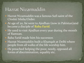  Hazrat Nizamuddin was a famous Sufi saint of the
Chishti Silsila/Order.
 At age of 20, he went to Ajodhan (now in Pakistan)and
became a disciple of Baba Farid.
 He used to visit Ajodhan every year during the month
of Ramzan.
 Baba Farid made him his successor.
 Hazrat Nizamuddin built a Khanqah at Delhi where
people from all walks of the life worship him.
 He preached helping the poor, needy, opposed all
forms of discrimination, equality etc.
17
 