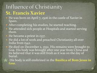 St. Francis Xavier
 He was born on April 7, 1506 in the castle of Xavier in
Spain.
 After completing his studies, he started teaching.
 He attended sick people at Hospitals and started serving
them.
 He became a priest in 1537.
 He did a lot of work and preached Christianity all over
India from 1542.
 He died on December 2, 1552. His remains were brought to
Goa. His body was brought after one year from China and
its believed that it was still fresh as it was on the day of
burial.
 His body is still enshrined in the Basilica of Bom Jesus in
Goa.
18
 