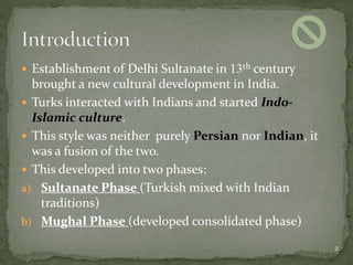  Establishment of Delhi Sultanate in 13th century
brought a new cultural development in India.
 Turks interacted with Indians and started Indo-
Islamic culture.
 This style was neither purely Persian nor Indian, it
was a fusion of the two.
 This developed into two phases:
a) Sultanate Phase (Turkish mixed with Indian
traditions)
b) Mughal Phase (developed consolidated phase)
2
 