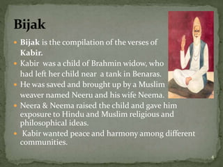  Bijak is the compilation of the verses of
Kabir.
 Kabir was a child of Brahmin widow, who
had left her child near a tank in Benaras.
 He was saved and brought up by a Muslim
weaver named Neeru and his wife Neema.
 Neera & Neema raised the child and gave him
exposure to Hindu and Muslim religious and
philosophical ideas.
 Kabir wanted peace and harmony among different
communities.
4
 