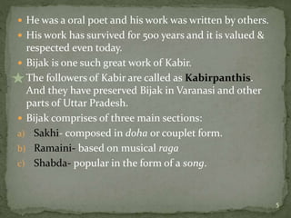  He was a oral poet and his work was written by others.
 His work has survived for 500 years and it is valued &
respected even today.
 Bijak is one such great work of Kabir.
 The followers of Kabir are called as Kabirpanthis.
And they have preserved Bijak in Varanasi and other
parts of Uttar Pradesh.
 Bijak comprises of three main sections:
a) Sakhi- composed in doha or couplet form.
b) Ramaini- based on musical raga
c) Shabda- popular in the form of a song.
5
 