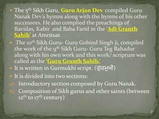  The 5th Sikh Guru, Guru Arjan Dev compiled Guru
Nanak Dev’s hymns along with the hymns of his other
successors. He also complied the preachings of
Ravidas, Kabir and Baba Farid in the ‘Adi Granth
Sahib’ at Amritsar.
 The 10th Sikh Guru- Guru Gobind Singh ji, compiled
the work of the 9th Sikh Guru- Guru Teg Bahadur
along with his own work and this work/ scripture was
called as the ‘Guru Granth Sahib.’
 It is written in Gurmukhi script. (ਗੁਰਮੁਖੀ)
 It is divided into two sections:
a) Introductory section composed by Guru Nanak.
b) Composition of Sikh gurus and other saints (between
12th to 17th century)
7
 