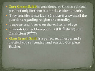  Guru Granth Sahib is considered by Sikhs as spiritual
guru not only for them but for the entire humanity.
 They consider it as a Living Guru as it answers all the
questions regarding religion and morality.
 It expects and focuses on the extinction of ego.
 It regards God as Omnipotent (सर्वशक्तिमान) and
Omniscient (सर्वज्ञ)
 Guru Granth Sahib is a perfect set of values and a
practical code of conduct and acts as a Complete
Teacher.
8
 