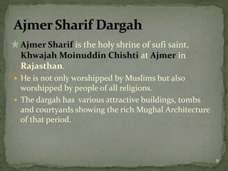  Ajmer Sharif is the holy shrine of sufi saint,
Khwajah Moinuddin Chishti at Ajmer in
Rajasthan.
 He is not only worshipped by Muslims but also
worshipped by people of all religions.
 The dargah has various attractive buildings, tombs
and courtyards showing the rich Mughal Architecture
of that period.
9
 