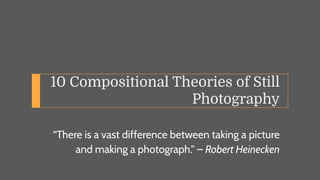 10 Compositional Theories of Still
Photography
“There is a vast difference between taking a picture
and making a photograph.” – Robert Heinecken
 