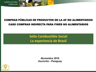 Sello Combustible Social
La experiencia de Brasil
COMPRAS PÚBLICAS DE PRODUCTOS DE LA AF NO ALIMENTARIOS
CASO COMPRAS INDIRECTA PARA FINES NO ALIMENTARIOS
Noviembre 2016
Asunción - Paraguay
 