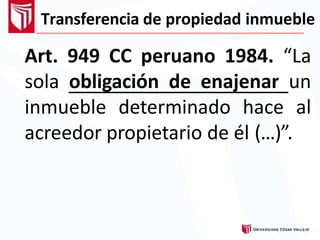 Transferencia de propiedad inmueble
Art. 949 CC peruano 1984. “La
sola obligación de enajenar un
inmueble determinado hace al
acreedor propietario de él (…)”.
 