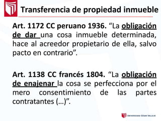 Transferencia de propiedad inmueble
Art. 1172 CC peruano 1936. “La obligación
de dar una cosa inmueble determinada,
hace al acreedor propietario de ella, salvo
pacto en contrario”.
Art. 1138 CC francés 1804. “La obligación
de enajenar la cosa se perfecciona por el
mero consentimiento de las partes
contratantes (…)”.
 