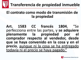 Transferencia de propiedad inmueble
El contrato como modo de transmisión de
la propiedad
Art. 1583 CC francés 1804. “Se
perfecciona entre las partes, y se adquiere
plenamente la propiedad por el
comprador respecto al vendedor, desde
que se haya convenido en la cosa y en el
precio, aunque ni la cosa se ha entregado
todavía ni el precio se haya pagado.”
 