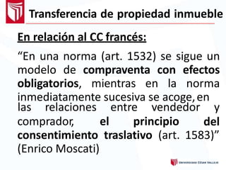 Transferencia de propiedad inmueble
En relación al CC francés:
“En una norma (art. 1532) se sigue un
modelo de compraventa con efectos
obligatorios, mientras en la norma
inmediatamente sucesiva se acoge,en
comprador, el principio
las relaciones entre vendedor y
del
consentimiento traslativo (art. 1583)”
(Enrico Moscati)
 