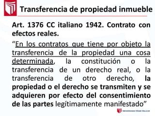 Transferencia de propiedad inmueble
Art. 1376 CC italiano 1942. Contrato con
efectos reales.
“En los contratos que tiene por objeto la
transferencia de la propiedad una cosa
determinada,
transferencia
transferencia de otro derecho,
la constitución o la
de un derecho real, o la
la
propiedad o el derecho se transmiten y se
adquieren por efecto del consentimiento
de las partes legítimamente manifestado”
 