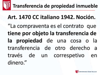 Transferencia de propiedad inmueble
Art. 1470 CC italiano 1942. Noción.
“La compraventa es el contrato que
tiene por objeto la transferencia de
la propiedad
transferencia
correspetivo
de una cosa o la
de otro derecho a
entravés de un
dinero.”
 