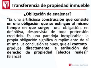 Transferencia de propiedad inmueble
¿Obligación de enajenar?
“Es una artificiosa construcción que consiste
en una obligación que se extingue al mismo
tiempo en que surge; una obligación, en
definitiva, desprovista de toda pretensión
crediticia. Es una paradoja inexplicable: la
propia obligación significa cumplimiento de sí
misma. La conclusión es pues, que el contrato
directamente la atribución del
propiedad [efectos reales]”
produce
derecho de
(Bianca)
 