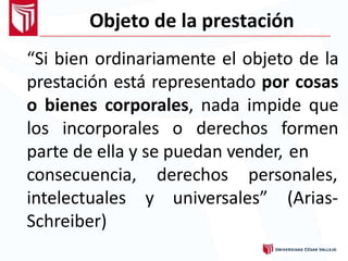 Objeto de la prestación
“Si bien ordinariamente el objeto de la
prestación está representado por cosas
o bienes corporales, nada impide que
los incorporales o derechos formen
parte de ella y se puedan vender, en
derechos personales,
y universales” (Arias-
consecuencia,
intelectuales
Schreiber)
 