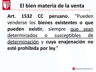 El bien materia de la venta
Art. 1532 CC peruano. “Pueden
venderse los bienes existentes o que
pueden existir, siempre que sean
determinados o susceptibles de
determinación y cuya enajenación no
esté prohibida por ley.”
 