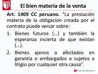 El bien materia de la venta
Art. 1409 CC peruano. “La prestación
materia de la obligación creada por el
contrato puede versar sobre:
1. Bienes futuros (…) y también la
esperanza incierta de que existan
(…).
2. Bienes ajenos o afectados en
garantía o embargados o sujetos a
litigio por cualquier otra causa”.
 