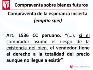 Compraventa sobre bienes futuros
Compraventa de la esperanza incierta
(emptio spei)
Art. 1536 CC peruano. “(…), si el
comprador asume el riesgo de la
existencia del bien, el vendedor tiene
el derecho a la totalidad del precio
aunque no llegue a existir”.
 