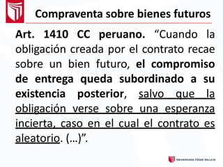 Compraventa sobre bienes futuros
Art. 1410 CC peruano. “Cuando la
obligación creada por el contrato recae
sobre un bien futuro, el compromiso
de entrega queda subordinado a su
existencia posterior, salvo que la
obligación verse sobre una esperanza
incierta, caso en el cual el contrato es
aleatorio. (…)”.
 