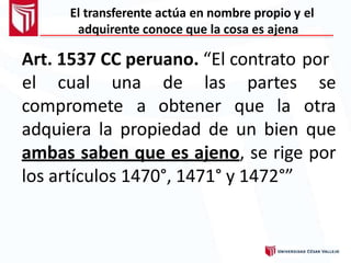 El transferente actúa en nombre propio y el
adquirente conoce que la cosa es ajena
Art. 1537 CC peruano. “El contrato por
compromete a obtener que la
el cual una de las partes se
otra
adquiera la propiedad de un bien que
ambas saben que es ajeno, se rige por
los artículos 1470°, 1471° y 1472°”
 