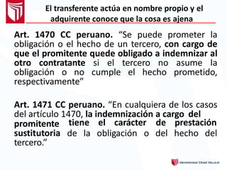 El transferente actúa en nombre propio y el
adquirente conoce que la cosa es ajena
Art. 1470 CC peruano. “Se puede prometer la
obligación o el hecho de un tercero, con cargo de
que el promitente quede obligado a indemnizar al
otro contratante si el tercero no asume la
obligación o no cumple el hecho prometido,
respectivamente”
Art. 1471 CC peruano. “En cualquiera de los casos
del artículo 1470, la indemnización a cargo del
tiene el carácter
de la obligación o
de prestación
del hecho del
promitente
sustitutoria
tercero.”
 