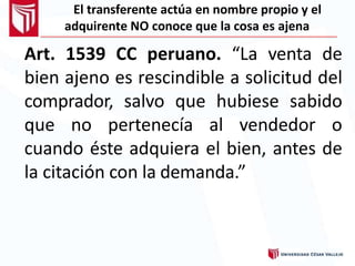 El transferente actúa en nombre propio y el
adquirente NO conoce que la cosa es ajena
Art. 1539 CC peruano. “La venta de
bien ajeno es rescindible a solicitud del
comprador, salvo que hubiese sabido
que no pertenecía al vendedor o
cuando éste adquiera el bien, antes de
la citación con la demanda.”
 