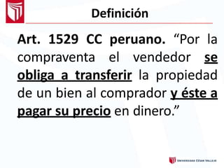 Definición
Art. 1529 CC peruano. “Por la
compraventa el vendedor se
obliga a transferir la propiedad
de un bien al comprador y éste a
pagar su precio en dinero.”
 