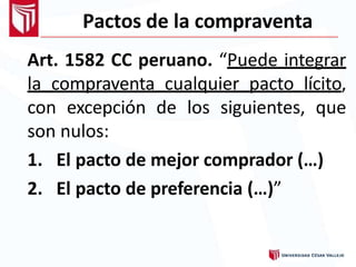 Pactos de la compraventa
Art. 1582 CC peruano. “Puede integrar
la compraventa cualquier pacto lícito,
con excepción de los siguientes, que
son nulos:
1. El pacto de mejor comprador (…)
2. El pacto de preferencia (…)”
 
