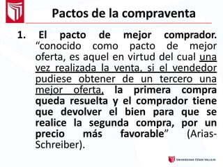 Pactos de la compraventa
1. El pacto de mejor comprador.
“conocido como pacto de mejor
oferta, es aquel en virtud del cual una
vez realizada la venta, si el vendedor
pudiese obtener de un tercero una
mejor oferta, la primera compra
queda resuelta y el comprador tiene
que devolver el bien para que se
realice la segunda compra, por un
precio más favorable” (Arias-
Schreiber).
 