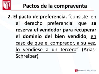 Pactos de la compraventa
2. El pacto de preferencia. “consiste en
el derecho preferencial que se
reserva el vendedor para recuperar
el dominio del bien vendido, en
caso de que el comprador, a su vez,
lo vendiese a un tercero” (Arias-
Schreiber)
 