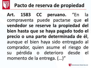 Pacto de reserva de propiedad
Art. 1583 CC peruano.
compraventa puede pactarse
“En la
que el
vendedor se reserve la propiedad del
bien hasta que se haya pagado todo el
precio o una parte determinada de él,
aunque el bien haya sido entregado al
comprador, quien asume el riesgo de
su pérdida o deterioro desde el
momento de la entrega. (…)”
 