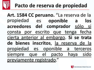 Pacto de reserva de propiedad
Art. 1584 CC peruano. “La reserva de la
propiedad
acreedores
es oponible a los
del comprador sólo si
consta por escrito que tenga fecha
cierta anterior al embargo. Si se trata
de bienes inscritos, la reserva de la
propiedad es oponible a terceros
siempre que el pacto haya sido
previamente registrado.”
 