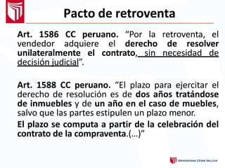 Pacto de retroventa
Art. 1586 CC peruano. “Por la retroventa, el
vendedor adquiere el derecho de resolver
unilateralmente el contrato, sin necesidad de
decisión judicial”.
Art. 1588 CC peruano. “El plazo para ejercitar el
derecho de resolución es de dos años tratándose
de inmuebles y de un año en el caso de muebles,
salvo que las partes estipulen un plazo menor.
El plazo se computa a partir de la celebración del
contrato de la compraventa.(…)”
 