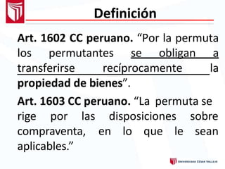 Definición
Art. 1602 CC peruano. “Por la permuta
los permutantes se obligan a
transferirse recíprocamente la
propiedad de bienes”.
Art. 1603 CC peruano. “La permuta se
disposiciones
en lo que le
sobre
sean
rige por las
compraventa,
aplicables.”
 