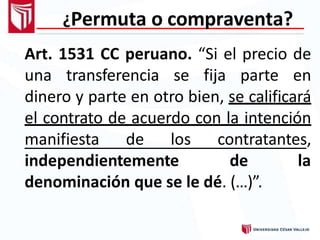 ¿Permuta o compraventa?
Art. 1531 CC peruano. “Si el precio de
una transferencia se fija parte en
dinero y parte en otro bien, se calificará
el contrato de acuerdo con la intención
manifiesta de los contratantes,
independientemente de la
denominación que se le dé. (…)”.
 