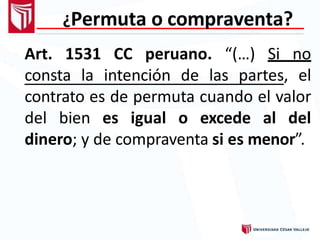 ¿Permuta o compraventa?
Art. 1531 CC peruano. “(…) Si no
consta la intención de las partes, el
contrato es de permuta cuando el valor
del bien es igual o excede al del
dinero; y de compraventa si es menor”.
 